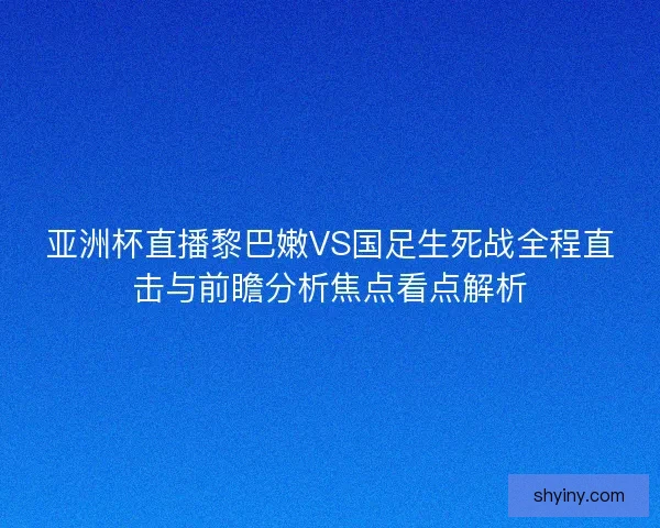 亚洲杯直播黎巴嫩VS国足生死战全程直击与前瞻分析焦点看点解析