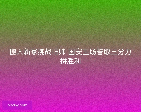 搬入新家挑战旧帅 国安主场誓取三分力拼胜利