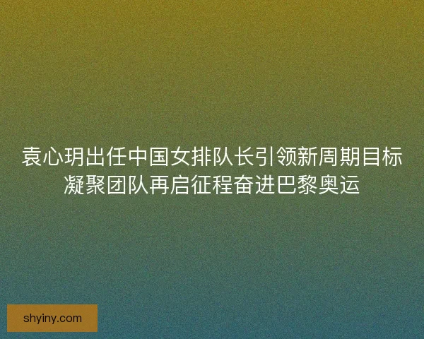袁心玥出任中国女排队长引领新周期目标凝聚团队再启征程奋进巴黎奥运