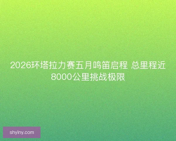 2026环塔拉力赛五月鸣笛启程 总里程近8000公里挑战极限