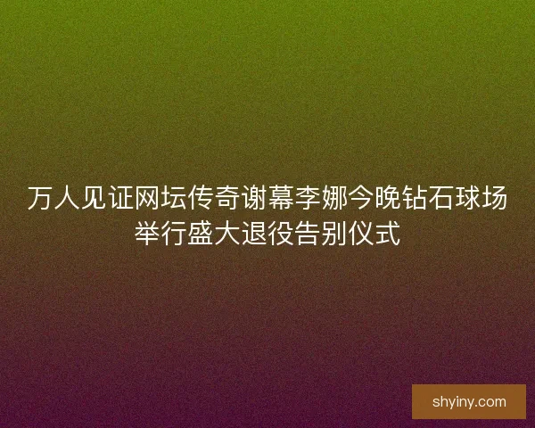 万人见证网坛传奇谢幕李娜今晚钻石球场举行盛大退役告别仪式