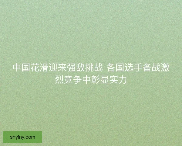 中国花滑迎来强敌挑战 各国选手备战激烈竞争中彰显实力