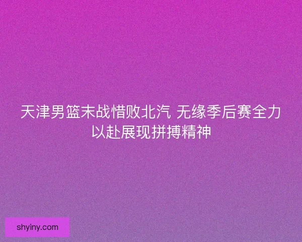 天津男篮末战惜败北汽 无缘季后赛全力以赴展现拼搏精神 天津男篮末战惜败北汽 无缘季后赛全力以赴展现拼搏精神