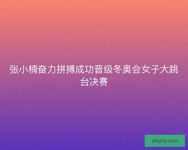 张小楠奋力拼搏成功晋级冬奥会女子大跳台决赛
