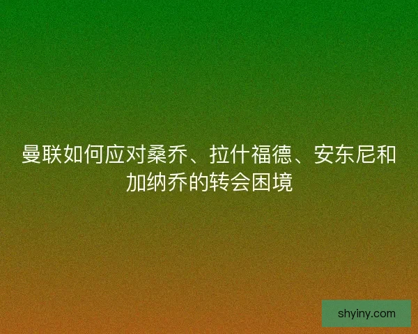 曼联如何应对桑乔、拉什福德、安东尼和加纳乔的转会困境