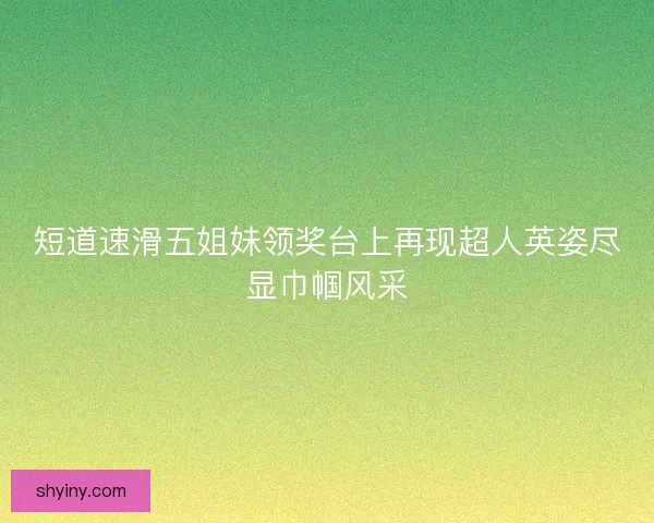 短道速滑五姐妹领奖台上再现超人英姿尽显巾帼风采
