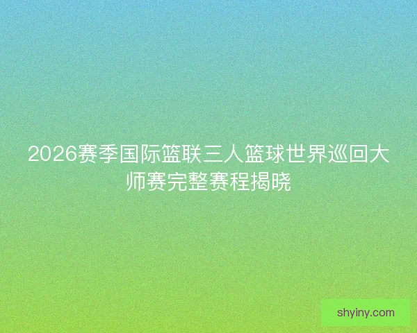 2026赛季国际篮联三人篮球世界巡回大师赛完整赛程揭晓