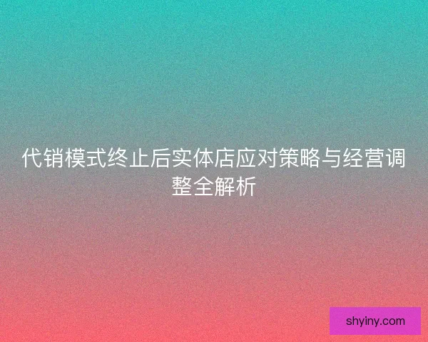 代销模式终止后实体店应对策略与经营调整全解析 代销模式终止后实体店应对策略与经营调整全解析