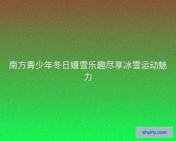 南方青少年冬日嬉雪乐趣尽享冰雪运动魅力 南方青少年冬日嬉雪乐趣尽享冰雪运动魅力