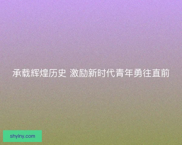 承载辉煌历史 激励新时代青年勇往直前