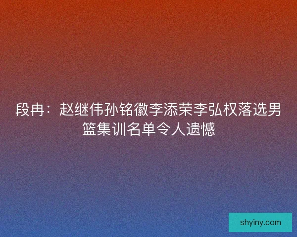 段冉：赵继伟孙铭徽李添荣李弘权落选男篮集训名单令人遗憾