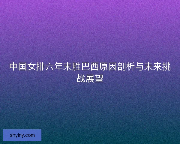 中国女排六年未胜巴西原因剖析与未来挑战展望 中国女排六年未胜巴西原因剖析与未来挑战展望
