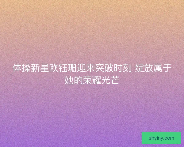 体操新星欧钰珊迎来突破时刻 绽放属于她的荣耀光芒