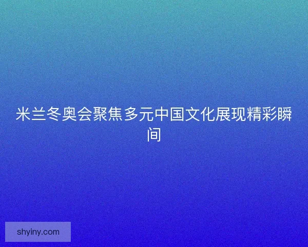 米兰冬奥会聚焦多元中国文化展现精彩瞬间