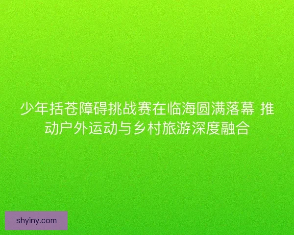 少年括苍障碍挑战赛在临海圆满落幕 推动户外运动与乡村旅游深度融合