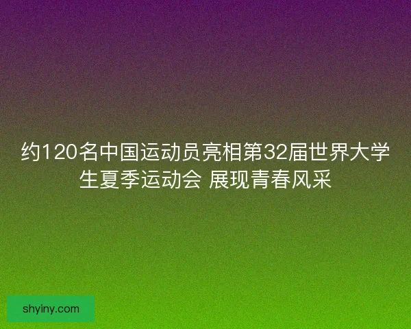 约120名中国运动员亮相第32届世界大学生夏季运动会 展现青春风采