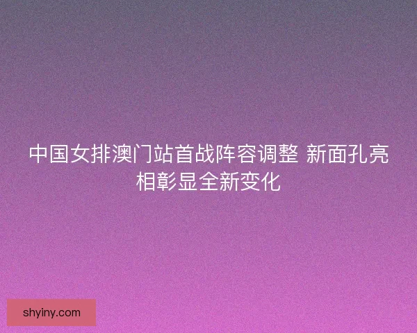 中国女排澳门站首战阵容调整 新面孔亮相彰显全新变化
