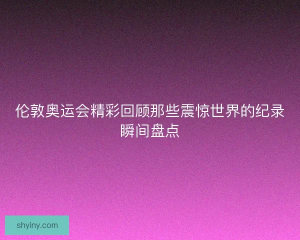 伦敦奥运会精彩回顾那些震惊世界的纪录瞬间盘点