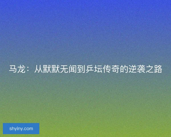 马龙:从默默无闻到乒坛传奇的逆袭之路 马龙:从默默无闻到乒坛传奇的逆袭之路